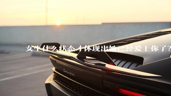 女生什么状态才体现出她已经爱上你了？