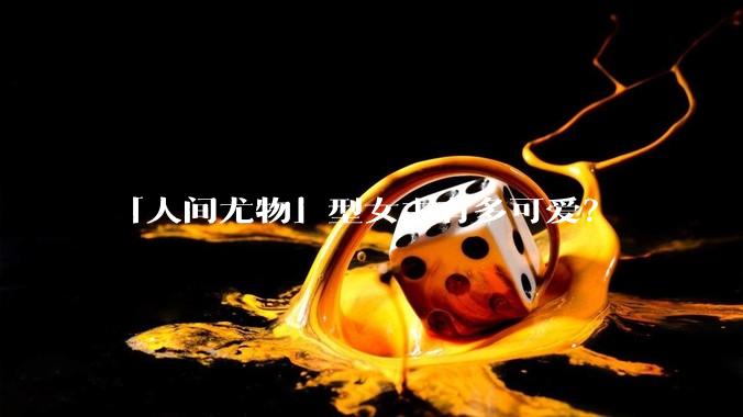 「人间尤物」型女主有多可爱？