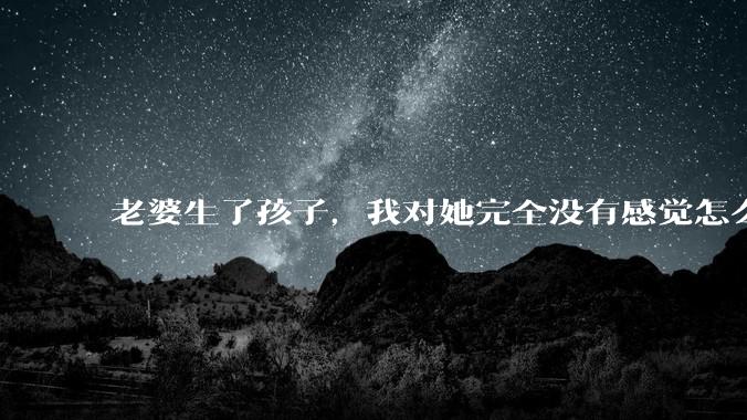 老婆生了孩子，我对她完全没有感觉怎么办？
