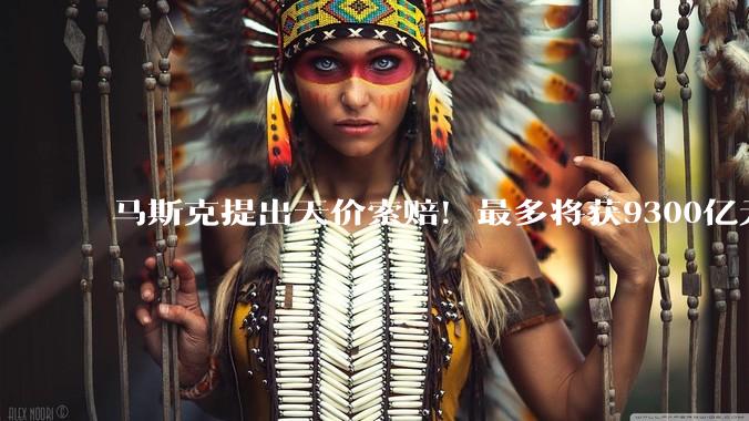 马斯克提出天价索赔！最多将获9300亿元_OpenAI_赔偿_相关