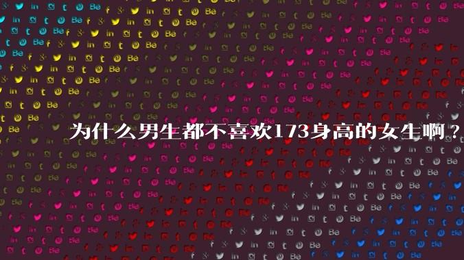为什么男生都不喜欢173身高的女生啊?