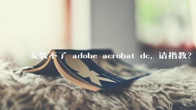 安装不了 adobe acrobat dc, 请指教？