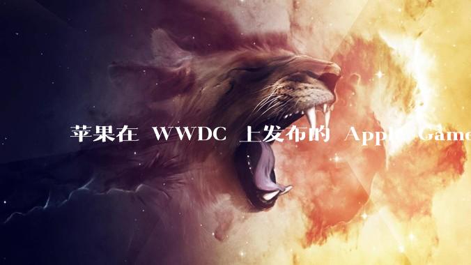 苹果在 WWDC 上发布的 Apple Games 平台能否成为进入游戏行业核心领域的关键转折点？